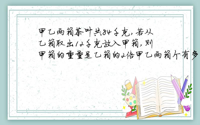 甲乙两箱茶叶共84千克,若从乙箱取出12千克放入甲箱,则甲箱的重量是乙箱的2倍甲乙两箱个有多少茶叶?