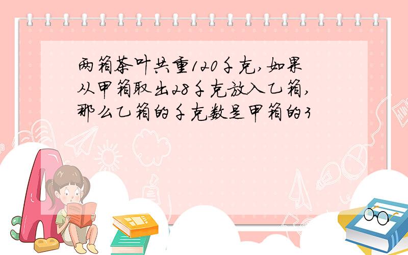 两箱茶叶共重120千克,如果从甲箱取出28千克放入乙箱,那么乙箱的千克数是甲箱的3