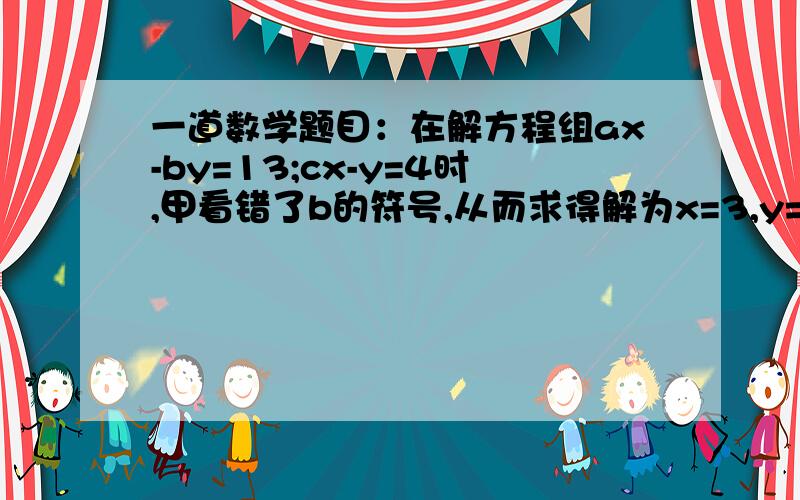 一道数学题目：在解方程组ax-by=13;cx-y=4时,甲看错了b的符号,从而求得解为x=3,y=2乙同学因看错了c,从而求得解为x=5,y=1.试求a b c的值.   注意下 是看错了c不是看漏了   谢谢大家