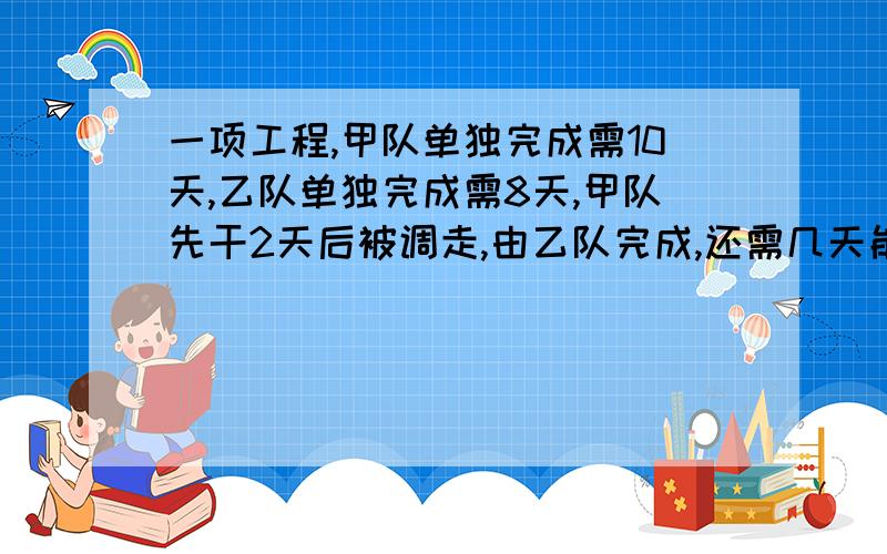 一项工程,甲队单独完成需10天,乙队单独完成需8天,甲队先干2天后被调走,由乙队完成,还需几天能完成任务?