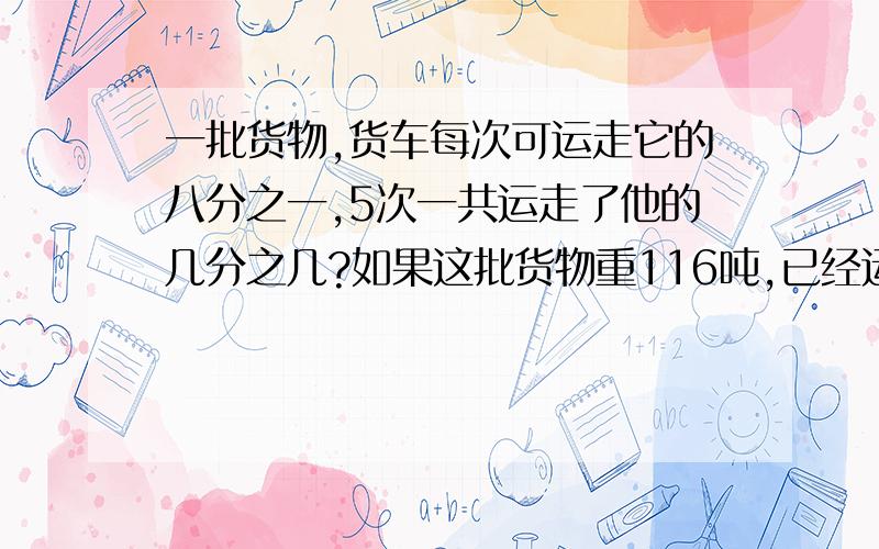 一批货物,货车每次可运走它的八分之一,5次一共运走了他的几分之几?如果这批货物重116吨,已经运走了多