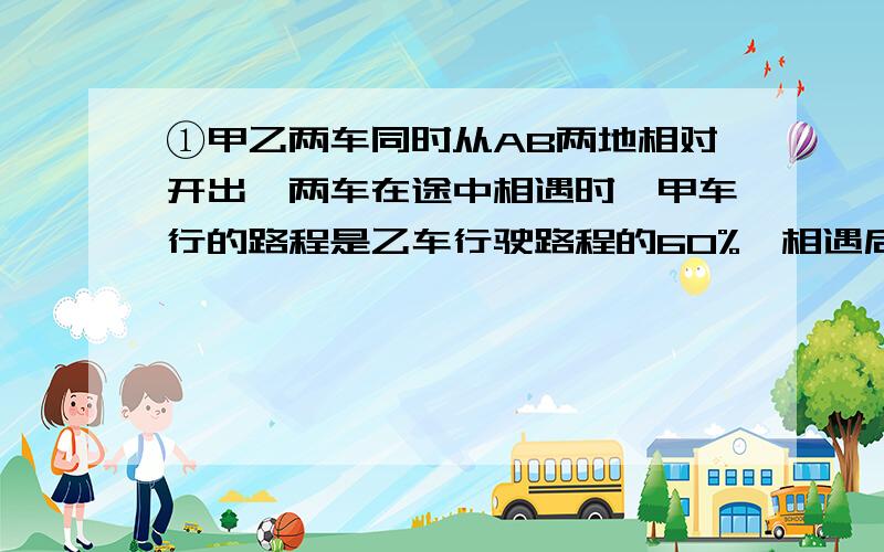 ①甲乙两车同时从AB两地相对开出,两车在途中相遇时,甲车行的路程是乙车行驶路程的60%,相遇后两车以原速继续行驶,当乙车到达A地时,甲车距B地64千米,这时甲车行驶了多少千米?②甲乙两车分