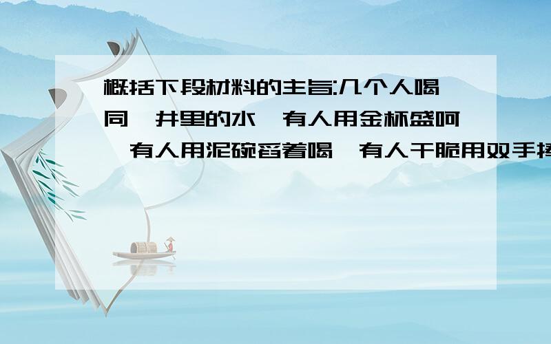 概括下段材料的主旨:几个人喝同一井里的水,有人用金杯盛呵,有人用泥碗舀着喝,有人干脆用双手捧着喝.用金杯者觉得自己富贵了许多,用泥碗者觉得自己贫贱了许多,只有那个用双手捧水喝的