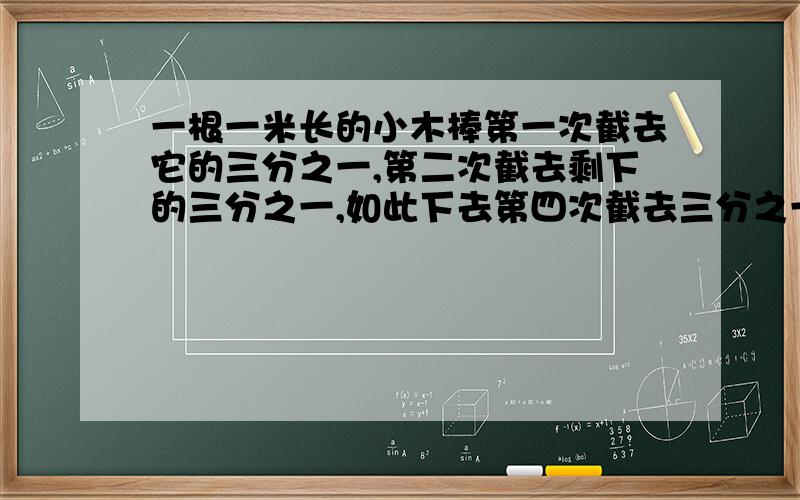 一根一米长的小木棒第一次截去它的三分之一,第二次截去剩下的三分之一,如此下去第四次截去三分之一后剩下的小木棒长度是多少