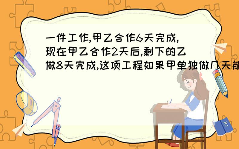 一件工作,甲乙合作6天完成,现在甲乙合作2天后,剩下的乙做8天完成,这项工程如果甲单独做几天能完成?