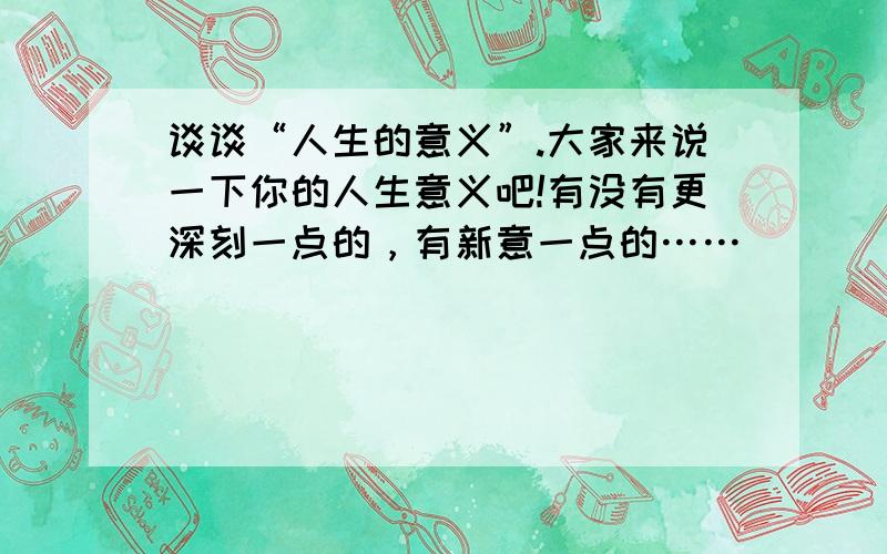 谈谈“人生的意义”.大家来说一下你的人生意义吧!有没有更深刻一点的，有新意一点的……