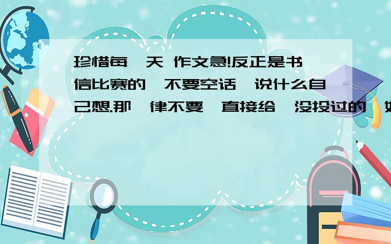 珍惜每一天 作文急!反正是书信比赛的,不要空话,说什么自己想.那一律不要,直接给,没投过的,如过投过的那一律不给分.