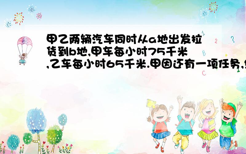 甲乙两辆汽车同时从a地出发拉货到b地,甲车每小时75千米,乙车每小时65千米.甲因还有一项任务,绕道多走了50千米,但还是比乙车早12分钟到达b地.问：a.b两地相距多远