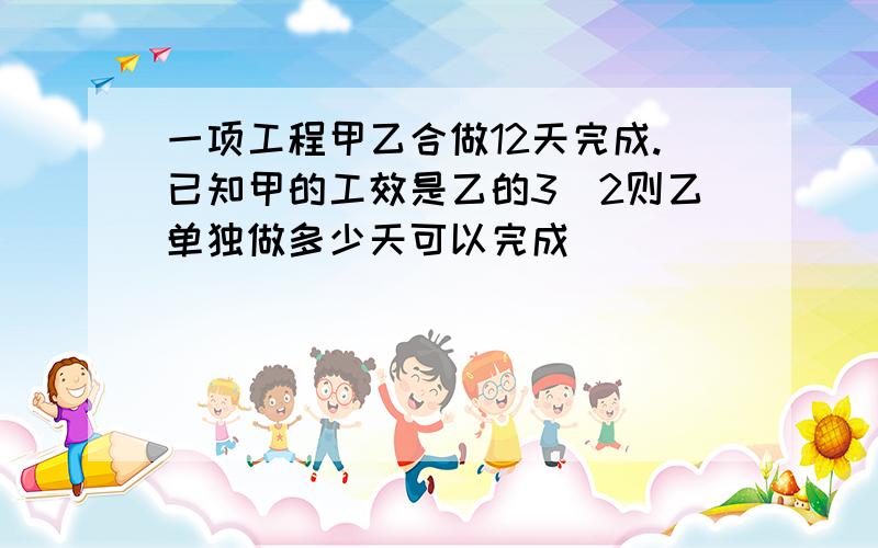 一项工程甲乙合做12天完成.已知甲的工效是乙的3\2则乙单独做多少天可以完成