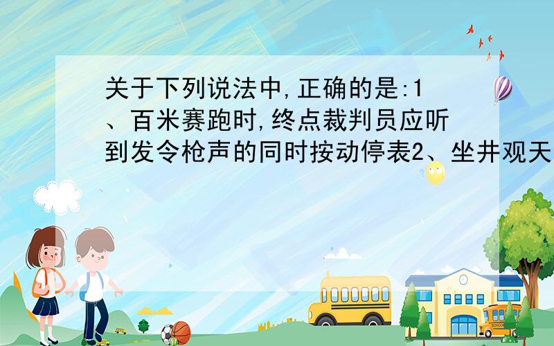 关于下列说法中,正确的是:1、百米赛跑时,终点裁判员应听到发令枪声的同时按动停表2、坐井观天,天仿佛只有井口那么大,是由于光在空气中沿直线传播3、光一秒可以绕地球赤道约七圈半的