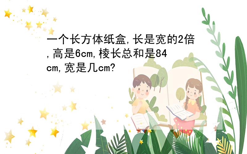 一个长方体纸盒,长是宽的2倍,高是6cm,棱长总和是84cm,宽是几cm?