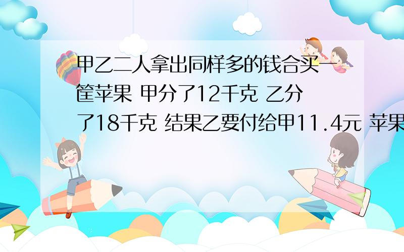 甲乙二人拿出同样多的钱合买一筐苹果 甲分了12千克 乙分了18千克 结果乙要付给甲11.4元 苹果每千克多少元