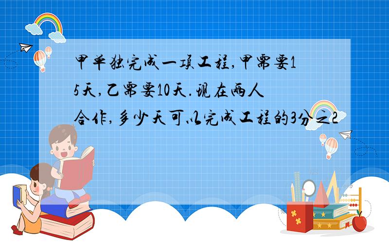 甲单独完成一项工程,甲需要15天,乙需要10天.现在两人合作,多少天可以完成工程的3分之2