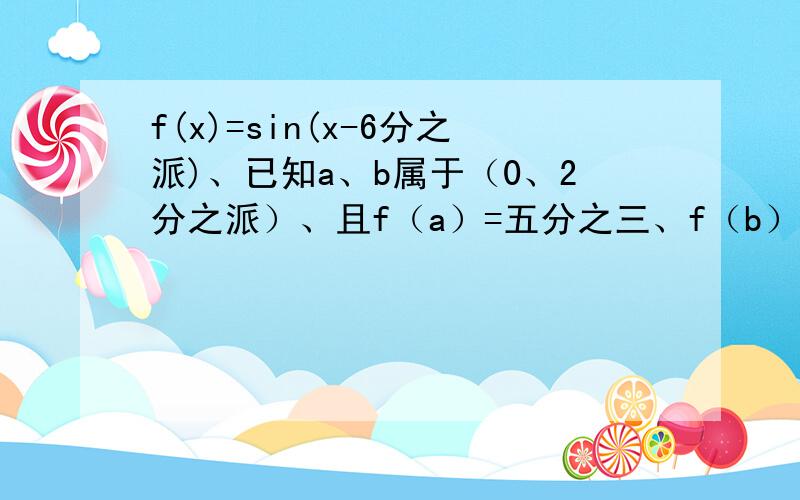 f(x)=sin(x-6分之派)、已知a、b属于（0、2分之派）、且f（a）=五分之三、f（b）=十三分之十二、那么f（...f(x)=sin(x-6分之派)、已知a、b属于（0、2分之派）、且f（a）=五分之三、f（b）=十三分之