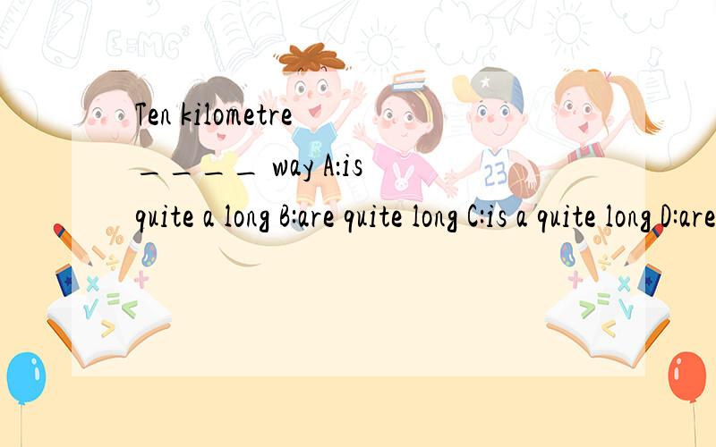 Ten kilometre ____ way A：is quite a long B:are quite long C:is a quite long D:are quite a long