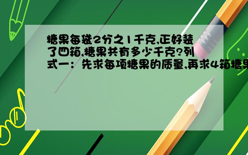 糖果每袋2分之1千克,正好装了四箱,糖果共有多少千克?列式一：先求每项糖果的质量,再求4箱糖果的质量.列式二：先求4箱一共有多少袋,再求一共有多少千克.