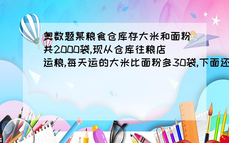 奥数题某粮食仓库存大米和面粉共2000袋,现从仓库往粮店运粮,每天运的大米比面粉多30袋,下面还有余题.某粮食仓库存大米和面粉共2000袋,现从仓库往粮店运粮,每天运的大米比面粉多30袋,10天