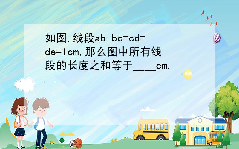 如图,线段ab-bc=cd=de=1cm,那么图中所有线段的长度之和等于____cm.