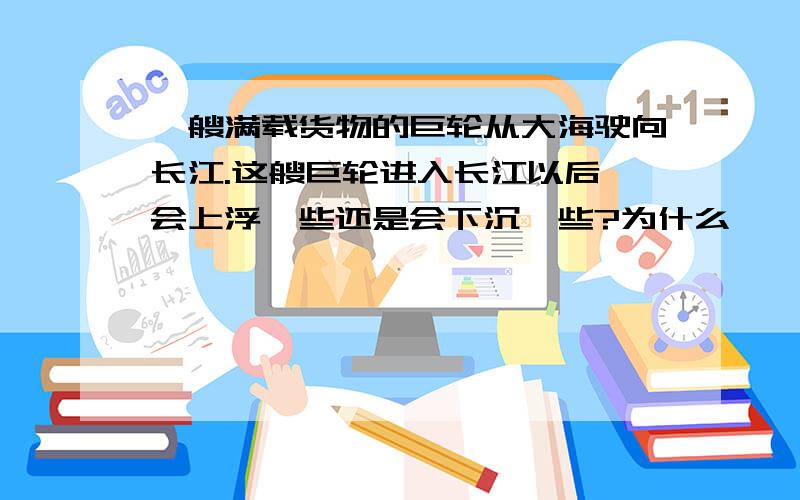 一艘满载货物的巨轮从大海驶向长江.这艘巨轮进入长江以后,会上浮一些还是会下沉一些?为什么