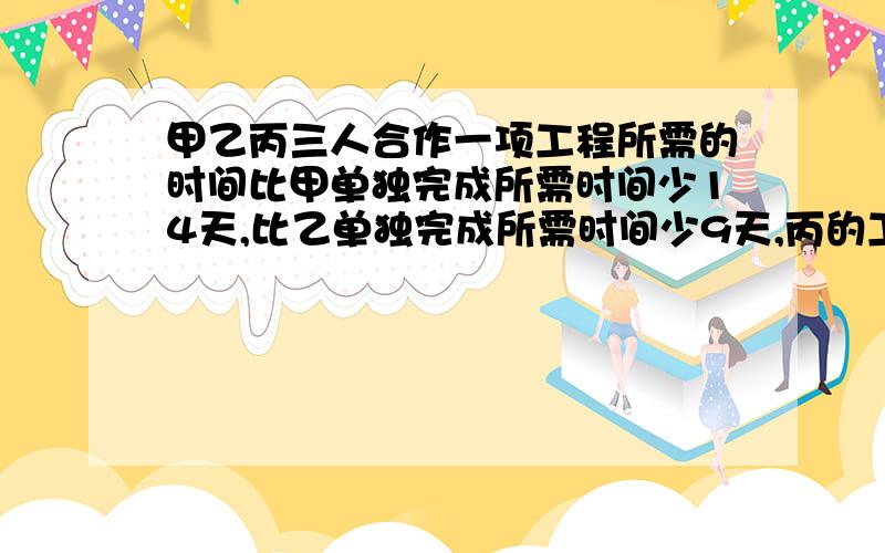 甲乙丙三人合作一项工程所需的时间比甲单独完成所需时间少14天,比乙单独完成所需时间少9天,丙的工作效率甲乙丙三人合作一项工程所需的时间比甲单独完成所需时间少14天,比乙单独完成