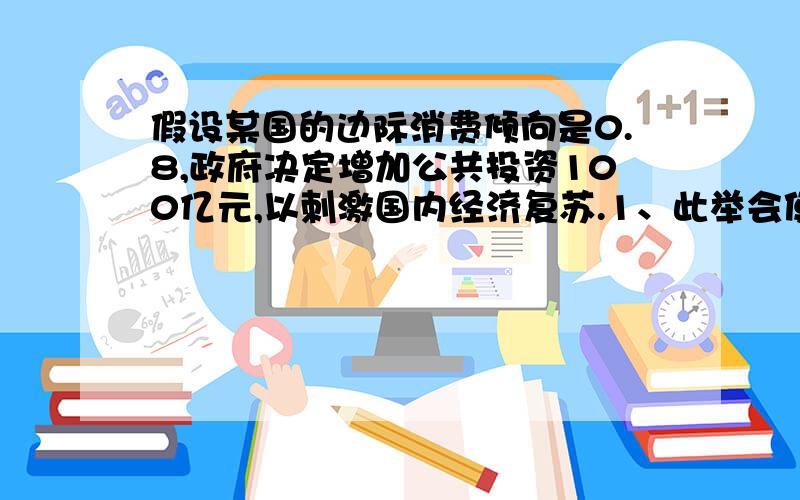 假设某国的边际消费倾向是0.8,政府决定增加公共投资100亿元,以刺激国内经济复苏.1、此举会使国民收入增加多少；2、若该国每增加1元国民收入会使进口增加0.2元,此举会使国民收入增加多少