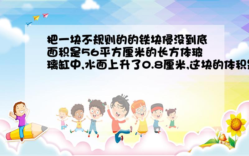 把一块不规则的的铁块侵没到底面积是56平方厘米的长方体玻璃缸中,水面上升了0.8厘米,这块的体积是多少