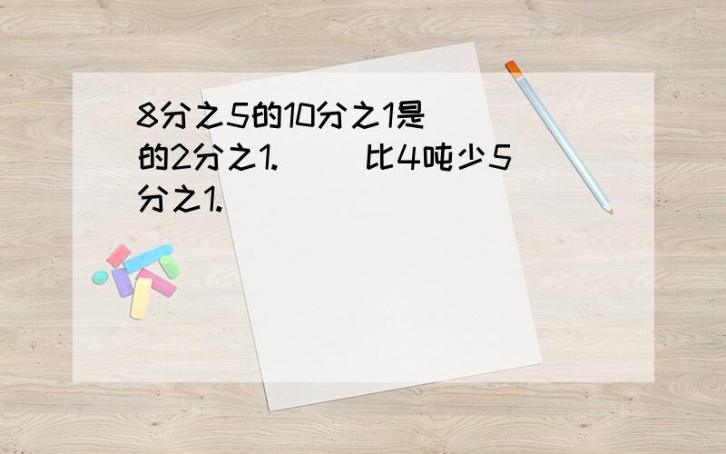 8分之5的10分之1是（ ）的2分之1.（ ）比4吨少5分之1.