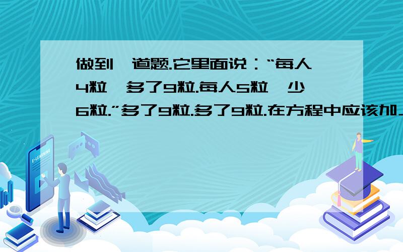 做到一道题.它里面说：“每人4粒,多了9粒.每人5粒,少6粒.”多了9粒.多了9粒.在方程中应该加上还是减去?-_-#那少了6粒呢?