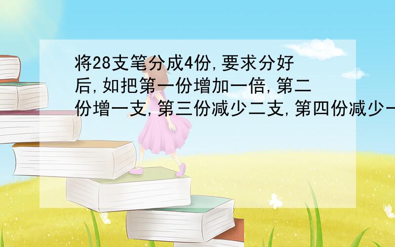 将28支笔分成4份,要求分好后,如把第一份增加一倍,第二份增一支,第三份减少二支,第四份减少一半后,四份相将28支笔分成4份,要求分好后,如把第一份增加一倍,第二份增一支,第三份减少二支,