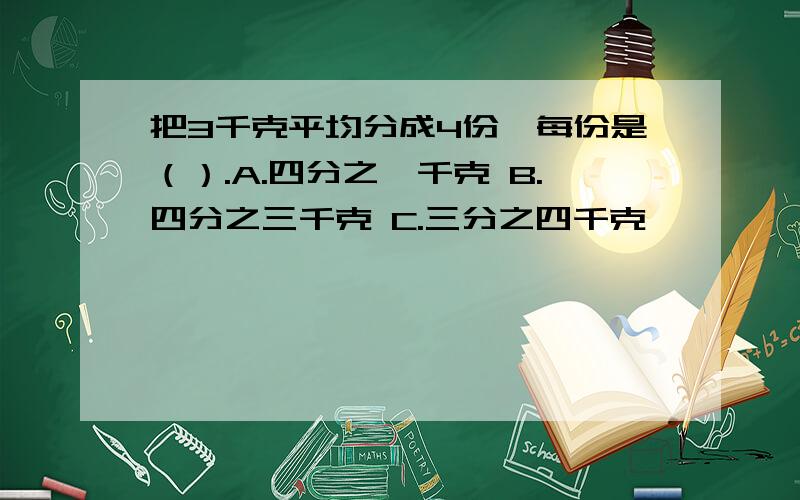 把3千克平均分成4份,每份是（）.A.四分之一千克 B.四分之三千克 C.三分之四千克