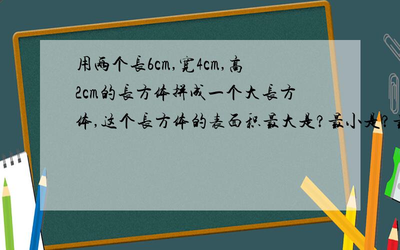 用两个长6cm,宽4cm,高2cm的长方体拼成一个大长方体,这个长方体的表面积最大是?最小是?最大是160cm²,最小是128cm².求列式.（用5年级下册知识）