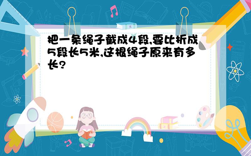 把一条绳子截成4段,要比折成5段长5米,这根绳子原来有多长?