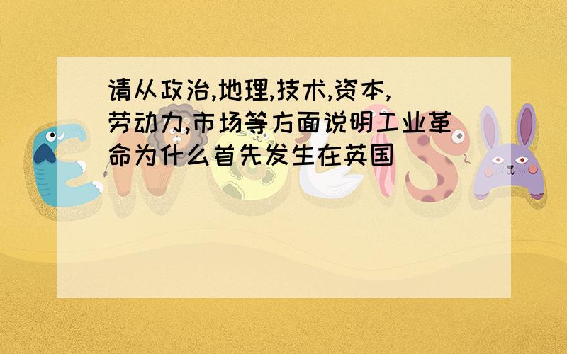 请从政治,地理,技术,资本,劳动力,市场等方面说明工业革命为什么首先发生在英国