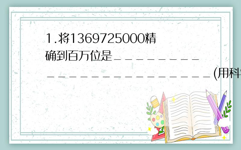 1.将1369725000精确到百万位是_______________________(用科学计数法表示)1、 将1369725000精确到百万位是______(用科学计数法表示),有效数字是______.2、 一个正方体的棱长是2×102毫米,它的表面积是____平