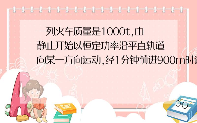 一列火车质量是1000t,由静止开始以恒定功率沿平直轨道向某一方向运动,经1分钟前进900m时达到最大速度,设火车所受阻力恒为车重的0.05倍,求火车行驶的最大速度