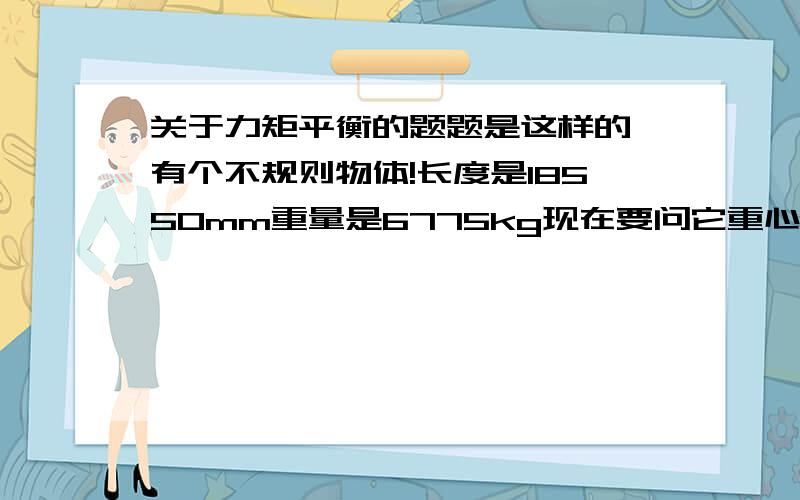 关于力矩平衡的题题是这样的 有个不规则物体!长度是18550mm重量是6775kg现在要问它重心大约在什么位置要计算出来,就是算它的重心离一端多远就行是一个铁塔的支架是一个70°的三角形，70°