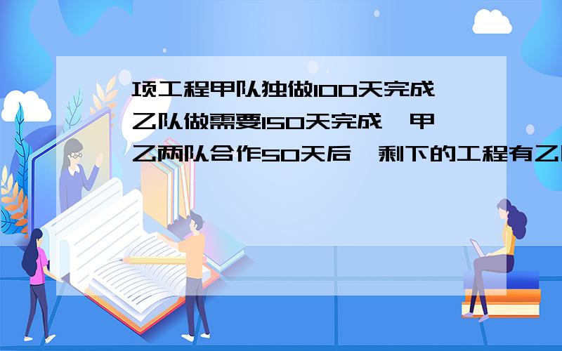 一项工程甲队独做100天完成,乙队做需要150天完成,甲,乙两队合作50天后,剩下的工程有乙队来做,还需要多少天?