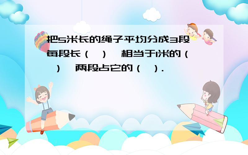 把5米长的绳子平均分成3段,每段长（ ）,相当于1米的（ ）,两段占它的（ ）.