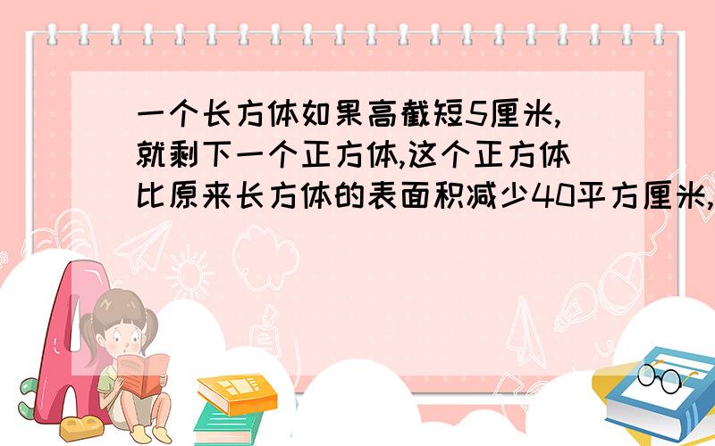 一个长方体如果高截短5厘米,就剩下一个正方体,这个正方体比原来长方体的表面积减少40平方厘米,原来长方体的体积是多少平方厘米?要算式...