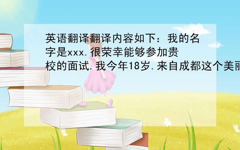 英语翻译翻译内容如下：我的名字是xxx.很荣幸能够参加贵校的面试.我今年18岁.来自成都这个美丽的地方.德国有着深厚的文化底蕴.先进的技术和严谨的作风吸引我想去德国留学.我的爱好是