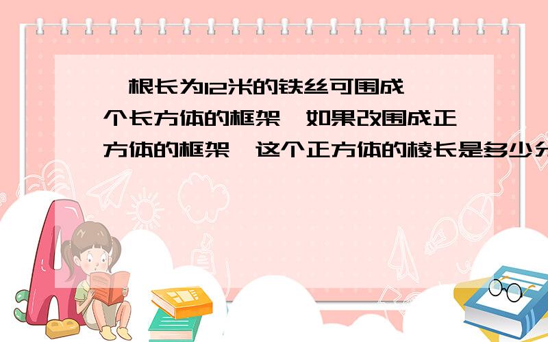 一根长为12米的铁丝可围成一个长方体的框架,如果改围成正方体的框架,这个正方体的棱长是多少分米