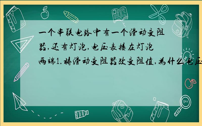 一个串联电路中有一个滑动变阻器,还有灯泡,电压表接在灯泡两端1.将滑动变阻器改变阻值,为什么电压表示数增大,电流表示数减小2.为什么闭合电路后,电流表指针反偏