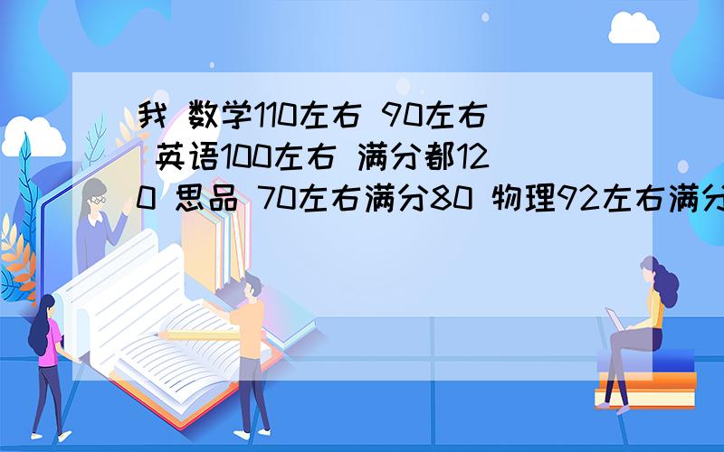 我 数学110左右 90左右 英语100左右 满分都120 思品 70左右满分80 物理92左右满分100我的体育不好,1000米4分46 我初二了马上期中考试,还要会考,生物地理微机现在差不多都是80左右,我还喜欢玩游