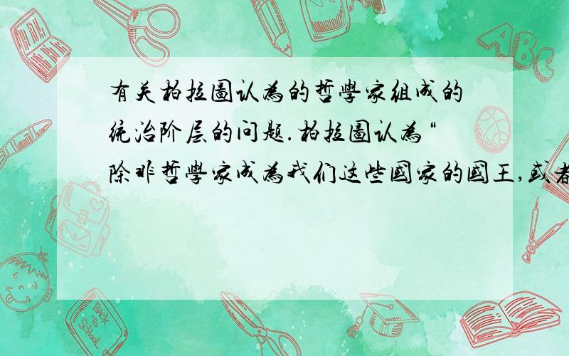 有关柏拉图认为的哲学家组成的统治阶层的问题.柏拉图认为“除非哲学家成为我们这些国家的国王,或者我们目前称之为国王和统治者的那些人物,能严肃认真地追求智慧,使政治权力与聪明才