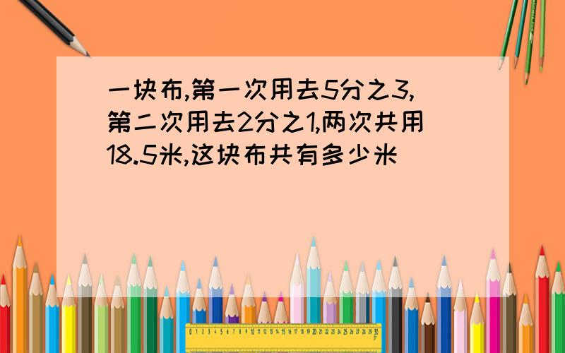 一块布,第一次用去5分之3,第二次用去2分之1,两次共用18.5米,这块布共有多少米