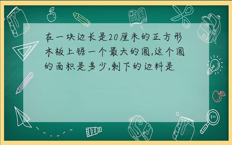 在一块边长是20厘米的正方形木板上锯一个最大的圆,这个圆的面积是多少,剩下的边料是