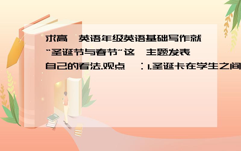 求高一英语年级英语基础写作就“圣诞节与春节”这一主题发表自己的看法.观点一：1.圣诞卡在学生之间很流行.2.电视上播放很多与圣诞有关的内容.3.许多青少年对春节没有热情.观点二：1.