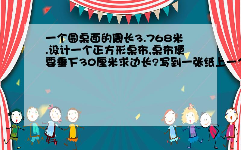 一个圆桌面的周长3.768米.设计一个正方形桌布,桌布便要垂下30厘米求边长?写到一张纸上一个圆桌面的周长3.768米.设计一个正方形桌布,桌布便要垂下30厘米求边长?写到一张纸上