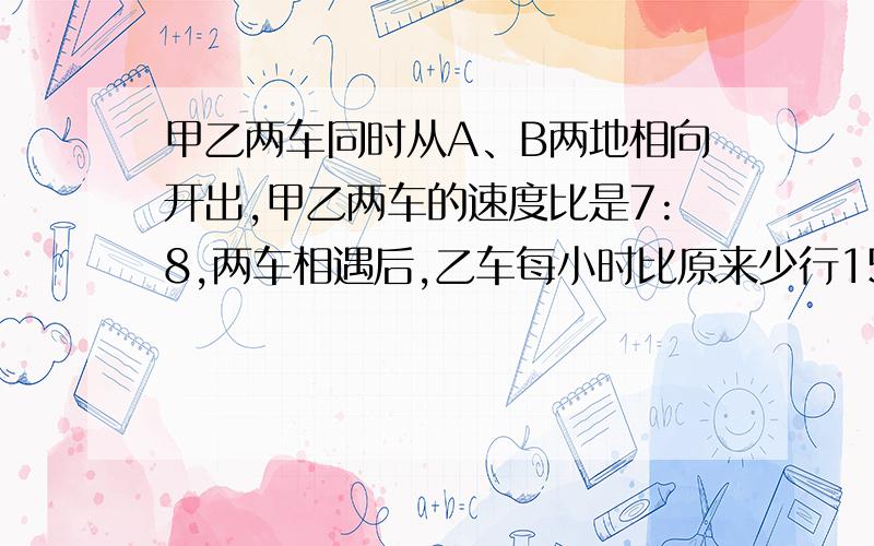 甲乙两车同时从A、B两地相向开出,甲乙两车的速度比是7:8,两车相遇后,乙车每小时比原来少行15千米结果两车恰好同时到达对方出发地,甲乙原来每小时行多少千米?