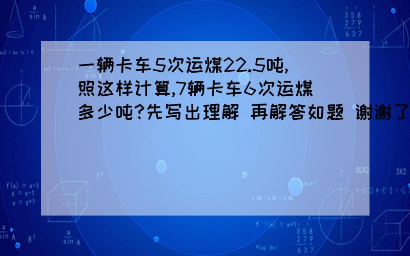 一辆卡车5次运煤22.5吨,照这样计算,7辆卡车6次运煤多少吨?先写出理解 再解答如题 谢谢了帮帮忙